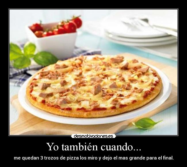 Yo también cuando... - me quedan 3 trozos de pizza los miro y dejo el mas grande para el final.