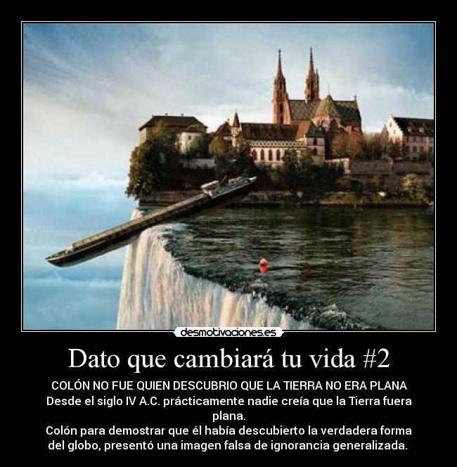 Dato que cambiará tu vida #2 - COLÓN NO FUE QUIEN DESCUBRIO QUE LA TIERRA NO ERA PLANA
Desde el siglo IV A.C. prácticamente nadie creía que la Tierra fuera
plana.
Colón para demostrar que él había descubierto la verdadera forma
del globo, presentó una imagen falsa de ignorancia generalizada.
