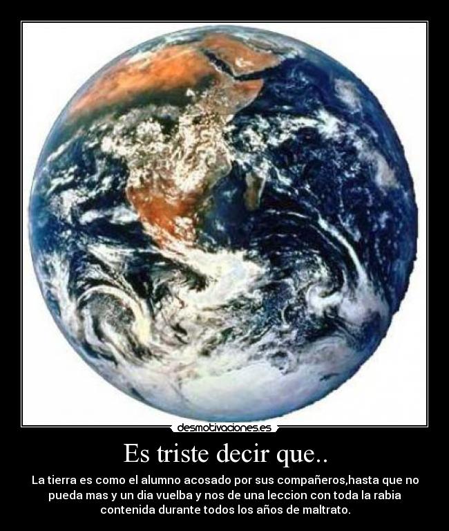 Es triste decir que.. - La tierra es como el alumno acosado por sus compañeros,hasta que no
pueda mas y un dia vuelba y nos de una leccion con toda la rabia
contenida durante todos los años de maltrato.