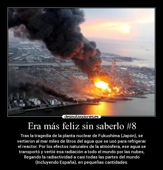 Era más feliz sin saberlo #8 - Tras la tragedia de la planta nuclear de Fukushima (Japón), se
vertieron al mar miles de litros del agua que se usó para refrigerar
el reactor. Por los efectos naturales de la atmósfera, ese agua se
transportó y vertió esa radiación a todo el mundo por las nubes,
llegando la radiactividad a casi todas las partes del mundo
(Incluyendo España), en pequeñas cantidades.