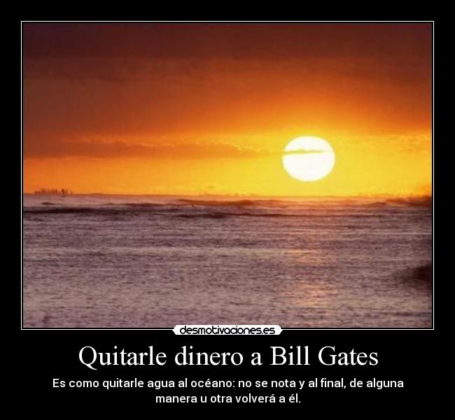 Quitarle dinero a Bill Gates - Es como quitarle agua al océano: no se nota y al final, de alguna
manera u otra volverá a él.