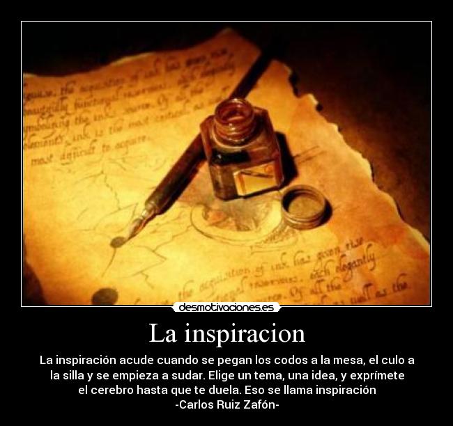 La inspiracion - La inspiración acude cuando se pegan los codos a la mesa, el culo a
la silla y se empieza a sudar. Elige un tema, una idea, y exprímete
el cerebro hasta que te duela. Eso se llama inspiración
-Carlos Ruiz Zafón-