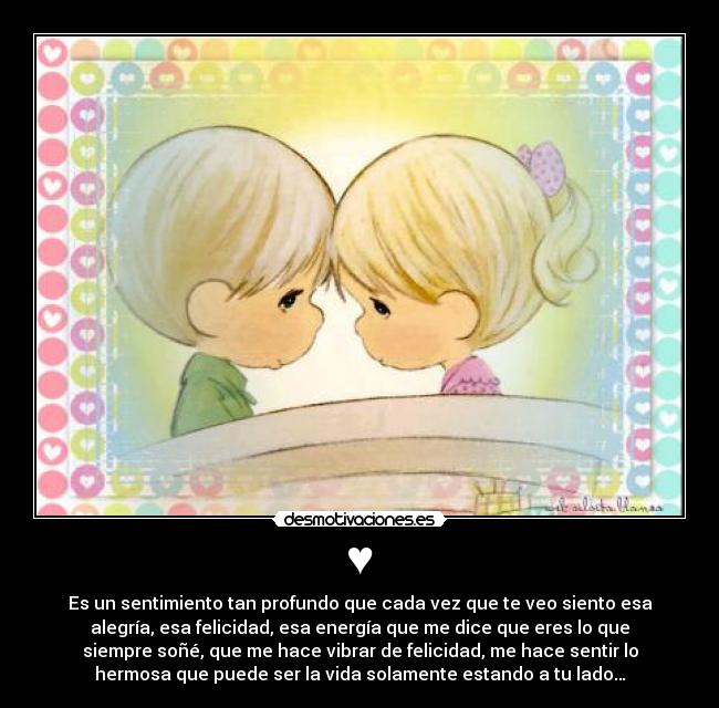 ♥ - Es un sentimiento tan profundo que cada vez que te veo siento esa
alegría, esa felicidad, esa energía que me dice que eres lo que
siempre soñé, que me hace vibrar de felicidad, me hace sentir lo
hermosa que puede ser la vida solamente estando a tu lado…