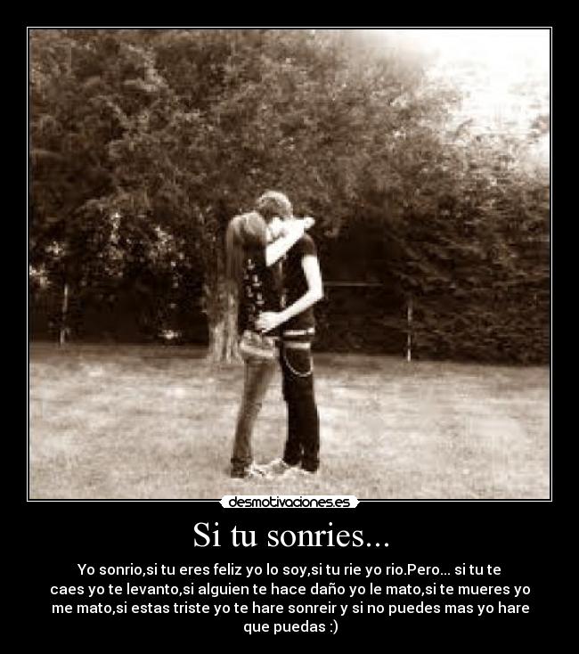 Si tu sonries... - Yo sonrio,si tu eres feliz yo lo soy,si tu rie yo rio.Pero... si tu te
caes yo te levanto,si alguien te hace daño yo le mato,si te mueres yo
me mato,si estas triste yo te hare sonreir y si no puedes mas yo hare
que puedas :)