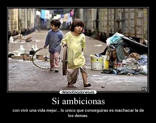 Si ambicionas - con vivir una vida mejor... lo unico que conseguiras es machacar la de los demas.