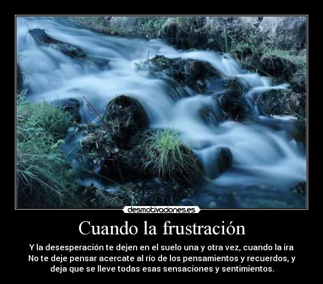 Cuando la frustración - Y la desesperación te dejen en el suelo una y otra vez, cuando la ira
No te deje pensar acercate al río de los pensamientos y recuerdos, y
deja que se lleve todas esas sensaciones y sentimientos.