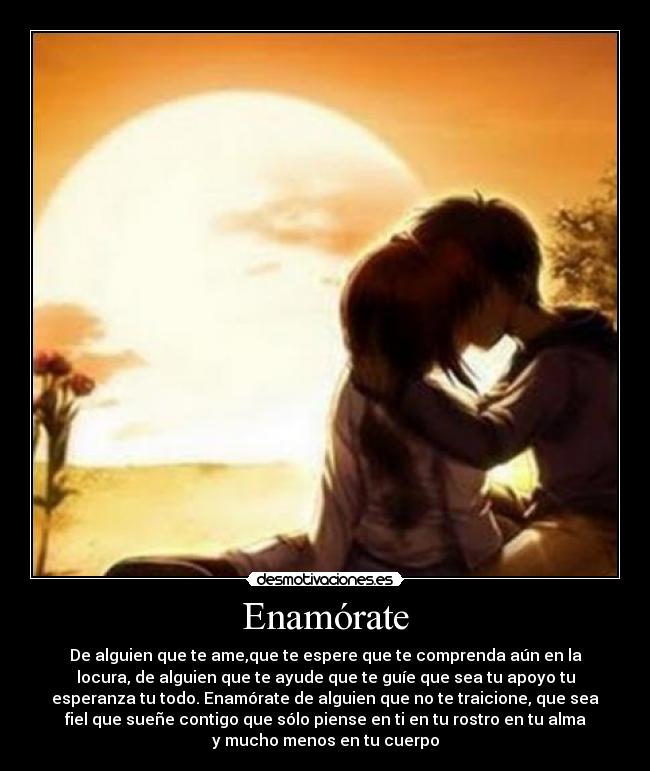 Enamórate - De alguien que te ame,que te espere que te comprenda aún en la
locura, de alguien que te ayude que te guíe que sea tu apoyo tu
esperanza tu todo. Enamórate de alguien que no te traicione, que sea
fiel que sueñe contigo que sólo piense en ti en tu rostro en tu alma
y mucho menos en tu cuerpo