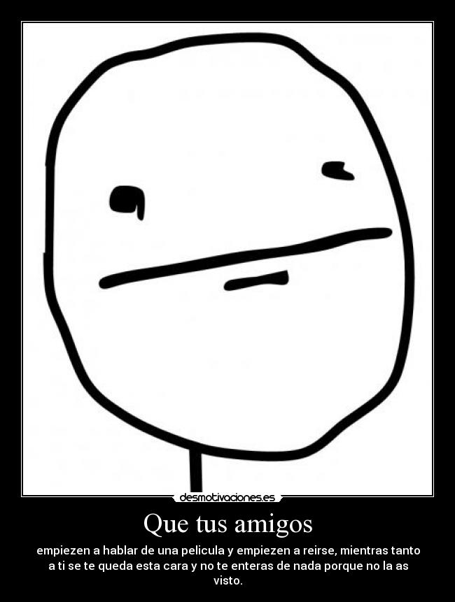 Que tus amigos - empiezen a hablar de una pelicula y empiezen a reirse, mientras tanto
a ti se te queda esta cara y no te enteras de nada porque no la as
visto.