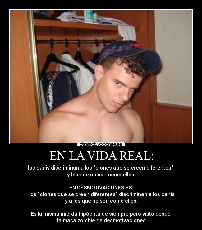 EN LA VIDA REAL: - los canis discriminan a los clones que se creen diferentes 
y los que no son como ellos.

EN DESMOTIVACIONES.ES:
 los clones que se creen diferentes discriminan a los canis
y a los que no son como ellos.

Es la misma mierda hipócrita de siempre pero visto desde 
la masa zombie de desmotivaciones