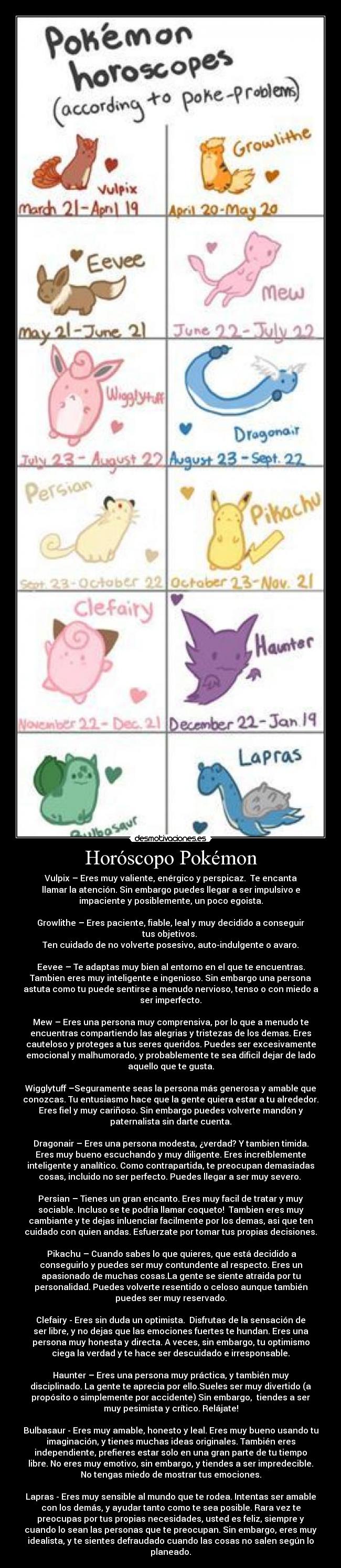 Horóscopo Pokémon - Vulpix – Eres muy valiente, enérgico y perspicaz.  Te encanta
llamar la atención. Sin embargo puedes llegar a ser impulsivo e
impaciente y posiblemente, un poco egoista.

Growlithe – Eres paciente, fiable, leal y muy decidido a conseguir
tus objetivos. 
Ten cuidado de no volverte posesivo, auto-indulgente o avaro.

Eevee – Te adaptas muy bien al entorno en el que te encuentras.
Tambien eres muy inteligente e ingenioso. Sin embargo una persona
astuta como tu puede sentirse a menudo nervioso, tenso o con miedo a
ser imperfecto.

Mew – Eres una persona muy comprensiva, por lo que a menudo te
encuentras compartiendo las alegrias y tristezas de los demas. Eres
cauteloso y proteges a tus seres queridos. Puedes ser excesivamente
emocional y malhumorado, y probablemente te sea dificil dejar de lado
aquello que te gusta.

Wigglytuff –Seguramente seas la persona más generosa y amable que
conozcas. Tu entusiasmo hace que la gente quiera estar a tu alrededor.
Eres fiel y muy cariñoso. Sin embargo puedes volverte mandón y
paternalista sin darte cuenta.

Dragonair – Eres una persona modesta, ¿verdad? Y tambien timida.
Eres muy bueno escuchando y muy diligente. Eres increíblemente
inteligente y analítico. Como contrapartida, te preocupan demasiadas
cosas, incluido no ser perfecto. Puedes llegar a ser muy severo. 

Persian – Tienes un gran encanto. Eres muy facil de tratar y muy
sociable. Incluso se te podria llamar coqueto!  Tambien eres muy
cambiante y te dejas inluenciar facilmente por los demas, asi que ten
cuidado con quien andas. Esfuerzate por tomar tus propias decisiones.

 Pikachu – Cuando sabes lo que quieres, que está decidido a
conseguirlo y puedes ser muy contundente al respecto. Eres un
apasionado de muchas cosas.La gente se siente atraida por tu
personalidad. Puedes volverte resentido o celoso aunque también
puedes ser muy reservado.

Clefairy - Eres sin duda un optimista.  Disfrutas de la sensación de
ser libre, y no dejas que las emociones fuertes te hundan. Eres una
persona muy honesta y directa. A veces, sin embargo, tu optimismo
ciega la verdad y te hace ser descuidado e irresponsable.

Haunter – Eres una persona muy práctica, y también muy
disciplinado. La gente te aprecia por ello.Sueles ser muy divertido (a
propósito o simplemente por accidente) Sin embargo,  tiendes a ser
muy pesimista y crítico. Relájate!

Bulbasaur - Eres muy amable, honesto y leal. Eres muy bueno usando tu
imaginación, y tienes muchas ideas originales. También eres
independiente, prefieres estar solo en una gran parte de tu tiempo
libre. No eres muy emotivo, sin embargo, y tiendes a ser impredecible.
No tengas miedo de mostrar tus emociones.

Lapras - Eres muy sensible al mundo que te rodea. Intentas ser amable
con los demás, y ayudar tanto como te sea posible. Rara vez te
preocupas por tus propias necesidades, usted es feliz, siempre y
cuando lo sean las personas que te preocupan. Sin embargo, eres muy
idealista, y te sientes defraudado cuando las cosas no salen según lo
planeado.