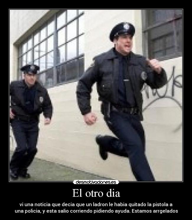 El otro dia - vi una noticia que decia que un ladron le habia quitado la pistola a
una policia, y esta salio corriendo pidiendo ayuda. Estamos arrgelados