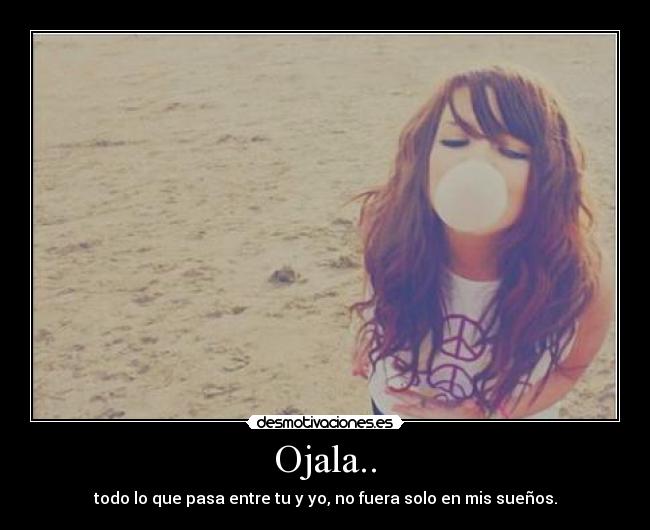 Ojala.. - todo lo que pasa entre tu y yo, no fuera solo en mis sueños.