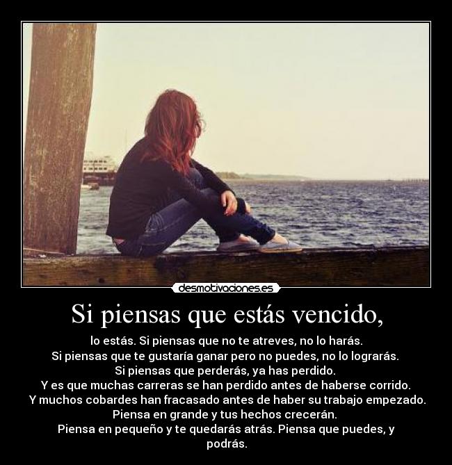 Si piensas que estás vencido, - lo estás. Si piensas que no te atreves, no lo harás.
Si piensas que te gustaría ganar pero no puedes, no lo lograrás.
Si piensas que perderás, ya has perdido.
Y es que muchas carreras se han perdido antes de haberse corrido.
Y muchos cobardes han fracasado antes de haber su trabajo empezado.
Piensa en grande y tus hechos crecerán.
Piensa en pequeño y te quedarás atrás. Piensa que puedes, y
podrás.