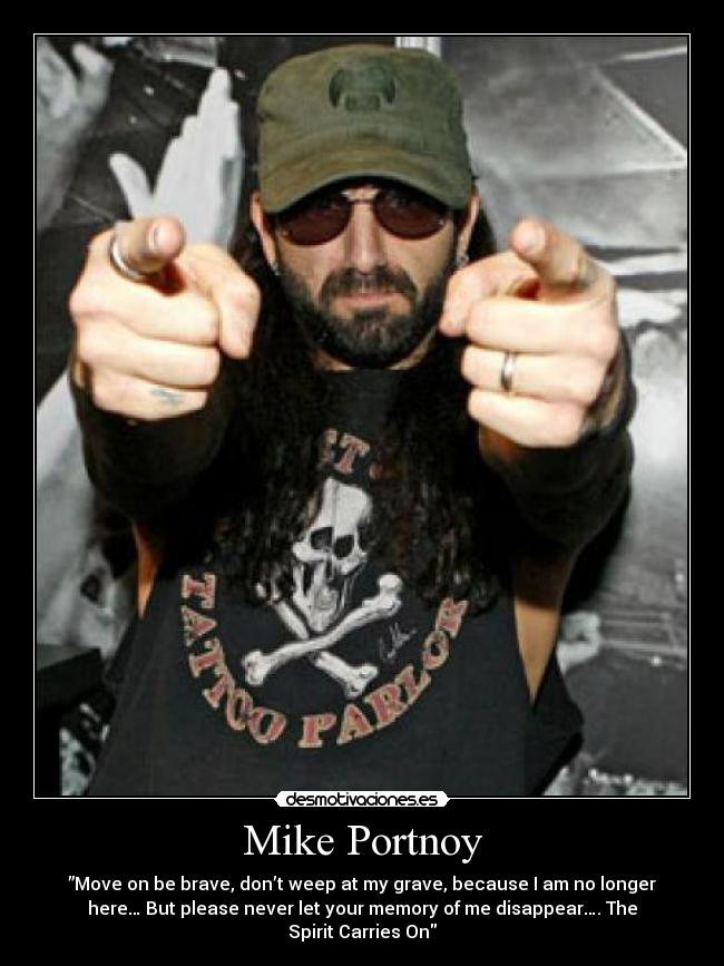Mike Portnoy - ”Move on be brave, don’t weep at my grave, because I am no longer
here… But please never let your memory of me disappear…. The
Spirit Carries On
