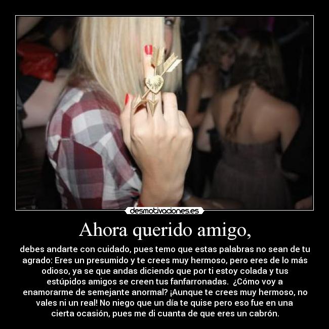 Ahora querido amigo, - debes andarte con cuidado, pues temo que estas palabras no sean de tu
agrado: Eres un presumido y te crees muy hermoso, pero eres de lo más
odioso, ya se que andas diciendo que por ti estoy colada y tus
estúpidos amigos se creen tus fanfarronadas. ¿Cómo voy a
enamorarme de semejante anormal? ¡Aunque te crees muy hermoso, no
vales ni un real! No niego que un día te quise pero eso fue en una
cierta ocasión, pues me di cuanta de que eres un cabrón.