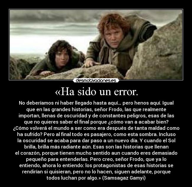 «Ha sido un error. - No deberíamos ni haber llegado hasta aquí… pero henos aquí. Igual
que en las grandes historias, señor Frodo, las que realmente
importan, llenas de oscuridad y de constantes peligros, esas de las
que no quieres saber el final porque ¿cómo van a acabar bien?
¿Cómo volverá el mundo a ser como era después de tanta maldad como
ha sufrido? Pero al final todo es pasajero, como esta sombra. Incluso
la oscuridad se acaba para dar paso a un nuevo día. Y cuando el Sol
brilla, brilla más radiante aún. Esas son las historias que llenan
el corazón, porque tienen mucho sentido aun cuando eres demasiado
pequeño para entenderlas. Pero creo, señor Frodo, que ya lo
entiendo, ahora lo entiendo: los protagonistas de esas historias se
rendirían si quisieran, pero no lo hacen, siguen adelante, porque
todos luchan por algo.» (Samsagaz Gamyi)