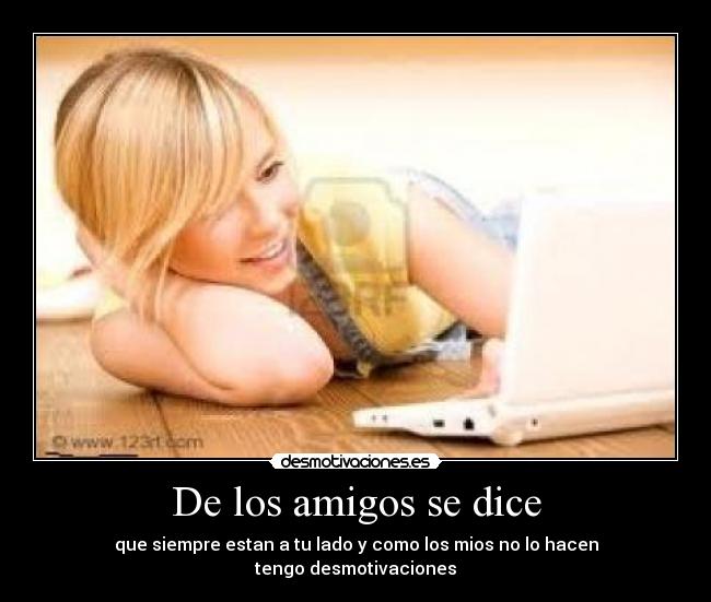 De los amigos se dice - que siempre estan a tu lado y como los mios no lo hacen
tengo desmotivaciones