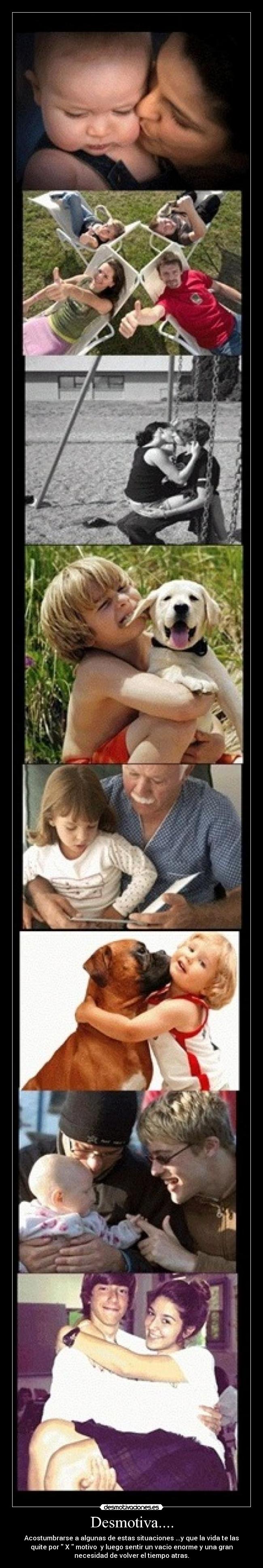 Desmotiva.... - Acostumbrarse a algunas de estas situaciones ...y que la vida te las
quite por X motivo y luego sentir un vacio enorme y una gran
necesidad de volver el tiempo atras.