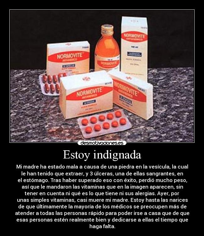 Estoy indignada - Mi madre ha estado mala a causa de una piedra en la vesícula, la cual
le han tenido que extraer, y 3 úlceras, una de ellas sangrantes, en
el estómago. Tras haber superado eso con éxito, perdió mucho peso,
así que le mandaron las vitaminas que en la imagen aparecen, sin
tener en cuenta ni qué es lo que tiene ni sus alergias. Ayer, por
unas simples vitaminas, casi muere mi madre. Estoy hasta las narices
de que últimamente la mayoría de los médicos se preocupen más de
atender a todas las personas rápido para poder irse a casa que de que
esas personas estén realmente bien y dedicarse a ellas el tiempo que
haga falta.