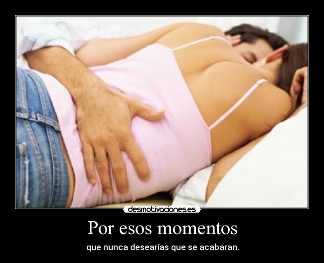 Por esos momentos - que nunca desearías que se acabaran.