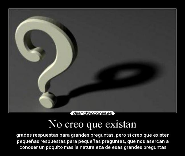 No creo que existan - grades respuestas para grandes preguntas, pero si creo que existen
pequeñas respuestas para pequeñas preguntas, que nos asercan a
conoser un poquito mas la naturaleza de esas grandes preguntas
