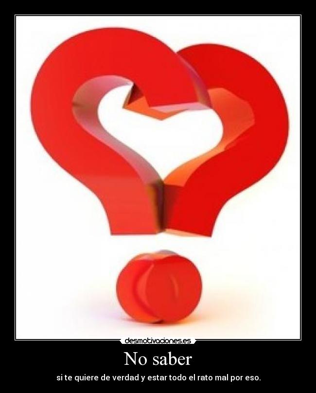 No saber - si te quiere de verdad y estar todo el rato mal por eso.