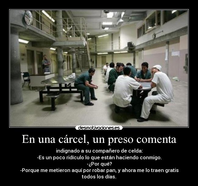 En una cárcel, un preso comenta - indignado a su compañero de celda:
-Es un poco ridículo lo que están haciendo conmigo.
-¿Por qué?
-Porque me metieron aquí por robar pan, y ahora me lo traen gratis todos los días.