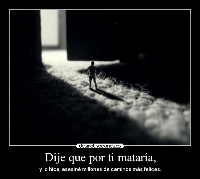 Dije que por ti mataría, - y lo hice, asesiné millones de caminos más felices.