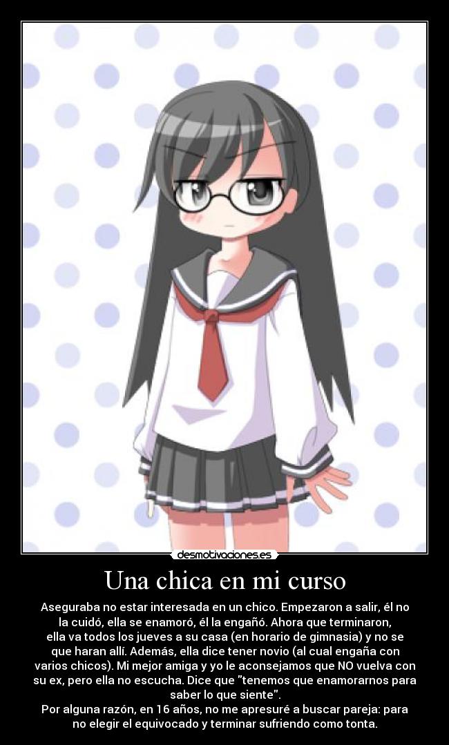 Una chica en mi curso - Aseguraba no estar interesada en un chico. Empezaron a salir, él no
la cuidó, ella se enamoró, él la engañó. Ahora que terminaron,
ella va todos los jueves a su casa (en horario de gimnasia) y no se
que haran allí. Además, ella dice tener novio (al cual engaña con
varios chicos). Mi mejor amiga y yo le aconsejamos que NO vuelva con
su ex, pero ella no escucha. Dice que tenemos que enamorarnos para
saber lo que siente.
Por alguna razón, en 16 años, no me apresuré a buscar pareja: para
no elegir el equivocado y terminar sufriendo como tonta.