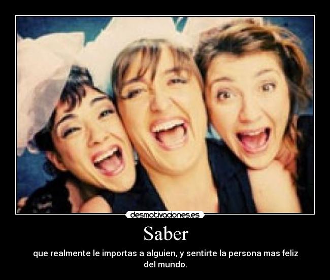 Saber - que realmente le importas a alguien, y sentirte la persona mas feliz del mundo.