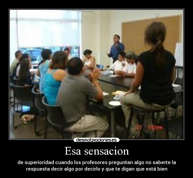 Esa sensacion - de superioridad cuando los profesores preguntan algo no saberte la
respuesta decir algo por decirlo y que te digan que está bien