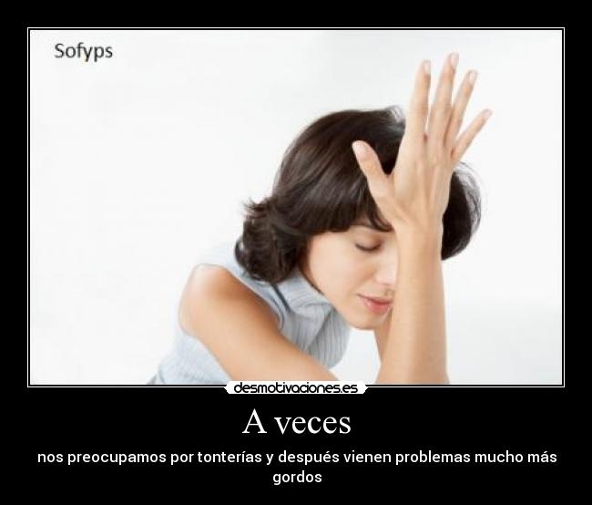 A veces - nos preocupamos por tonterías y después vienen problemas mucho más gordos