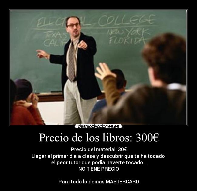 Precio de los libros: 300€ - Precio del material: 30€
Llegar el primer dia a clase y descubrir que te ha tocado
el peor tutor que podia haverte tocado...
NO TIENE PRECIO
Para todo lo demás MASTERCARD