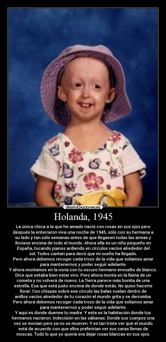 Holanda, 1945 - La única chica a la que he amado nació con rosas en sus ojos pero
después la enterraron viva una noche de 1945, sólo con su hermana a
su lado y tan sólo semanas antes de que llegasen todas las armas y
lloviese encima de todo el mundo. Ahora ella es un niño pequeño en
España, tocando pianos ardiendo en círculos vacíos alrededor del
sol. Todos cantan para decir que mi sueño ha llegado.
Pero ahora debemos recoger cada trozo de la vida que solíamos amar
para mantenernos y poder seguir adelante.
Y ahora montamos en la noria con tu oscuro hermano envuelto de blanco.
Dice que estaba bien estar vivo. Pero ahora monta en la llama de un
cometa y no volverá de nuevo. La Tierra parece más bonita de una
estrella. Esa que está justo encima de donde estás. No quiso hacerte
llorar. Con chispas sobre ese círculo las balas vuelan dentro de
anillos vacíos alrededor de tu corazón el mundo grita y se derrumba.
Pero ahora debemos recoger cada trozo de la vida que solíamos amar
para mantenernos y poder seguir adelante.
Y aquí es donde duerme tu madre. Y esta es la habitación donde tus
hermanos nacieron. Indecisión en las sábanas. Donde sus cuerpos una
vez se movían pero ya no se mueven. Y es tan triste ver que el mundo
está de acuerdo con que ellos preferirían ver sus caras llenas de
moscas. Todo lo que yo quería era dejar rosas blancas en sus ojos.