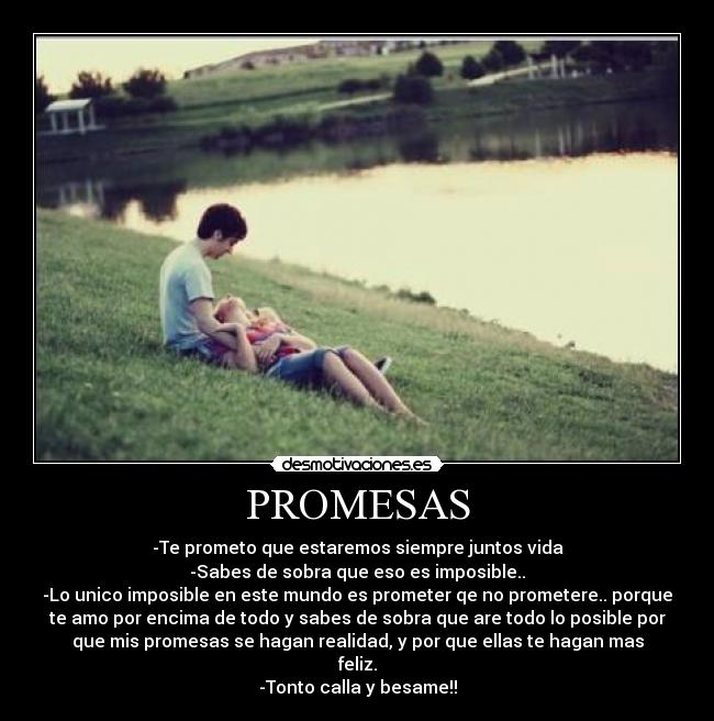 PROMESAS - -Te prometo que estaremos siempre juntos vida
-Sabes de sobra que eso es imposible..
-Lo unico imposible en este mundo es prometer qe no prometere.. porque
te amo por encima de todo y sabes de sobra que are todo lo posible por
que mis promesas se hagan realidad, y por que ellas te hagan mas
feliz.
-Tonto calla y besame!!