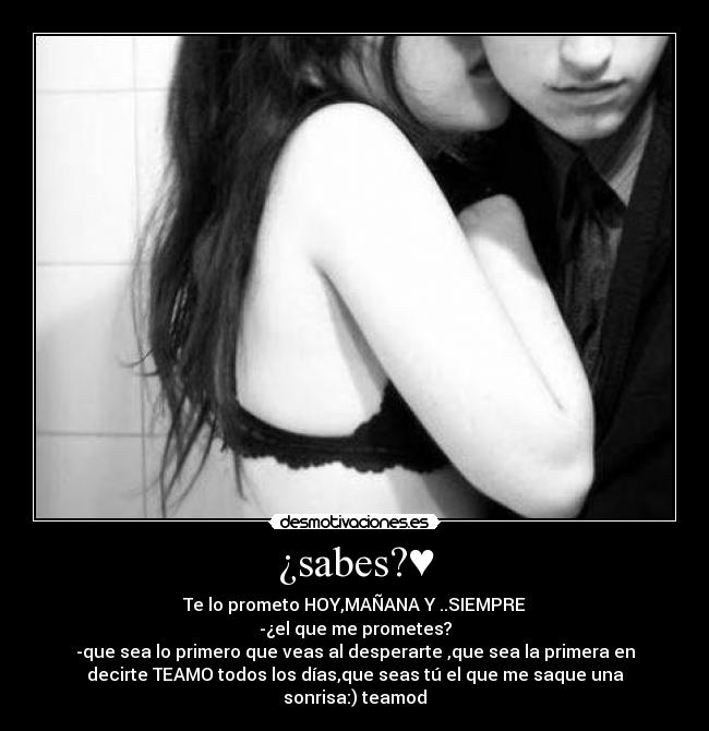 ¿sabes?♥ - Te lo prometo HOY,MAÑANA Y ..SIEMPRE
-¿el que me prometes?
-que sea lo primero que veas al desperarte ,que sea la primera en
decirte TEAMO todos los días,que seas tú el que me saque una
sonrisa:)♥teamod♥