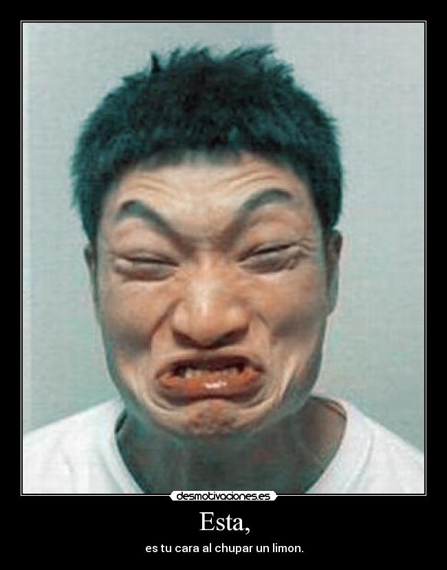 Esta, - es tu cara al chupar un limon.