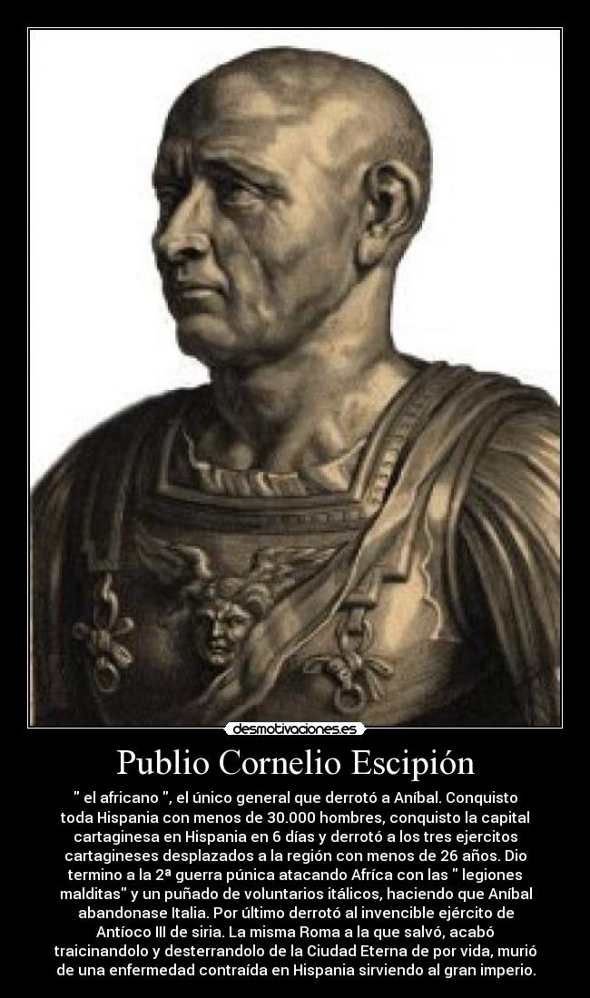 Publio Cornelio Escipión -  el africano , el único general que derrotó a Aníbal. Conquisto
toda Hispania con menos de 30.000 hombres, conquisto la capital
cartaginesa en Hispania en 6 días y derrotó a los tres ejercitos
cartagineses desplazados a la región con menos de 26 años. Dio
termino a la 2ª guerra púnica atacando Afríca con las  legiones
malditas y un puñado de voluntarios itálicos, haciendo que Aníbal
abandonase Italia. Por último derrotó al invencible ejército de
Antíoco III de siria. La misma Roma a la que salvó, acabó
traicinandolo y desterrandolo de la Ciudad Eterna de por vida, murió
de una enfermedad contraída en Hispania sirviendo al gran imperio.