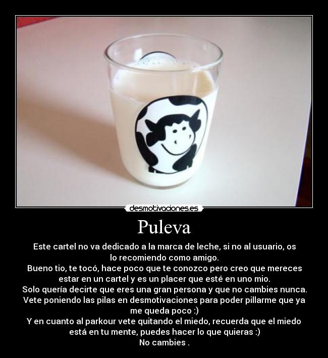 Puleva - Este cartel no va dedicado a la marca de leche, si no al usuario, os
lo recomiendo como amigo.
Bueno tio, te tocó, hace poco que te conozco pero creo que mereces
estar en un cartel y es un placer que esté en uno mio.
Solo quería decirte que eres una gran persona y que no cambies nunca.
Vete poniendo las pilas en desmotivaciones para poder pillarme que ya
me queda poco :)
Y en cuanto al parkour vete quitando el miedo, recuerda que el miedo
está en tu mente, puedes hacer lo que quieras :)
No cambies .