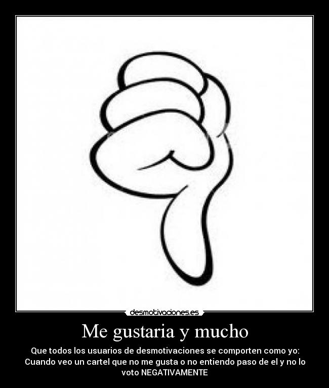 Me gustaria y mucho - Que todos los usuarios de desmotivaciones se comporten como yo:
Cuando veo un cartel que no me gusta o no entiendo paso de el y no lo
voto NEGATIVAMENTE