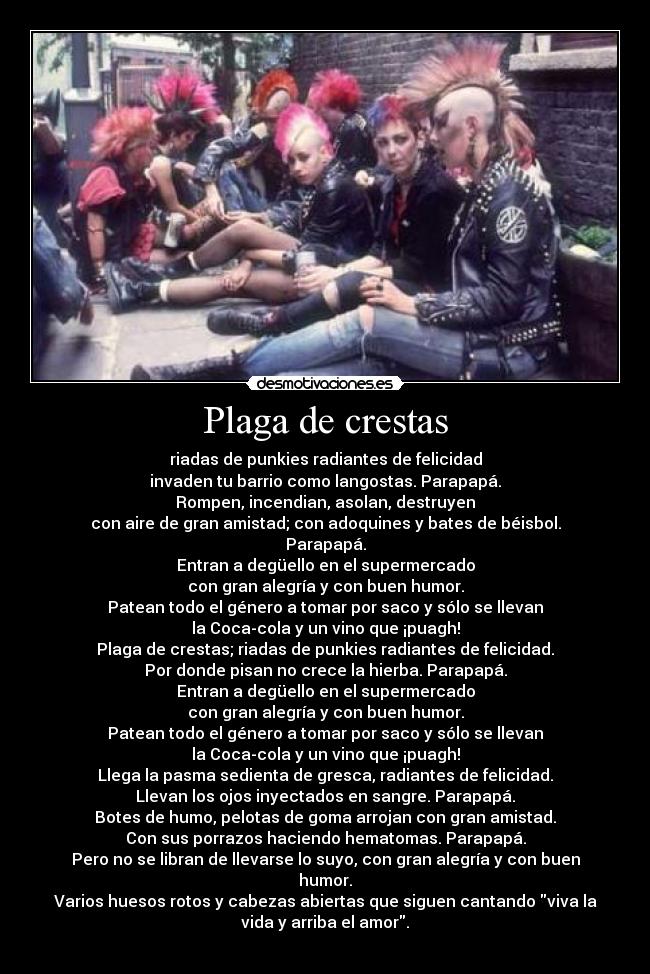 Plaga de crestas - riadas de punkies radiantes de felicidad
invaden tu barrio como langostas. Parapapá.
Rompen, incendian, asolan, destruyen
con aire de gran amistad; con adoquines y bates de béisbol.
Parapapá.
Entran a degüello en el supermercado
con gran alegría y con buen humor.
Patean todo el género a tomar por saco y sólo se llevan
la Coca-cola y un vino que ¡puagh!
Plaga de crestas; riadas de punkies radiantes de felicidad.
Por donde pisan no crece la hierba. Parapapá.
Entran a degüello en el supermercado
con gran alegría y con buen humor.
Patean todo el género a tomar por saco y sólo se llevan
la Coca-cola y un vino que ¡puagh!
Llega la pasma sedienta de gresca, radiantes de felicidad.
Llevan los ojos inyectados en sangre. Parapapá.
Botes de humo, pelotas de goma arrojan con gran amistad.
Con sus porrazos haciendo hematomas. Parapapá.
Pero no se libran de llevarse lo suyo, con gran alegría y con buen
humor.
Varios huesos rotos y cabezas abiertas que siguen cantando viva la
vida y arriba el amor.
