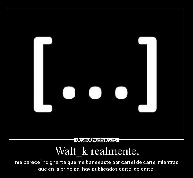 Walt_k realmente, - me parece indignante que me baneeaste por cartel de cartel mientras
que en la principal hay publicados cartel de cartel.