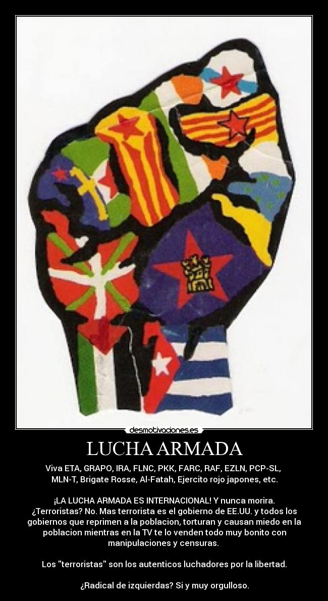 LUCHA ARMADA - Viva ETA, GRAPO, IRA, FLNC, PKK, FARC, RAF, EZLN, PCP-SL,
MLN-T, Brigate Rosse, Al-Fatah, Ejercito rojo japones, etc.
¡LA LUCHA ARMADA ES INTERNACIONAL! Y nunca morira.
¿Terroristas? No. Mas terrorista es el gobierno de EE.UU. y todos los
gobiernos que reprimen a la poblacion, torturan y causan miedo en la
poblacion mientras en la TV te lo venden todo muy bonito con
manipulaciones y censuras.
Los terroristas son los autenticos luchadores por la libertad.
¿Radical de izquierdas? Si y muy orgulloso.