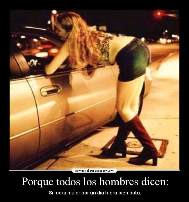 Porque todos los hombres dicen: - Si fuera mujer por un dia fuera bien puta.