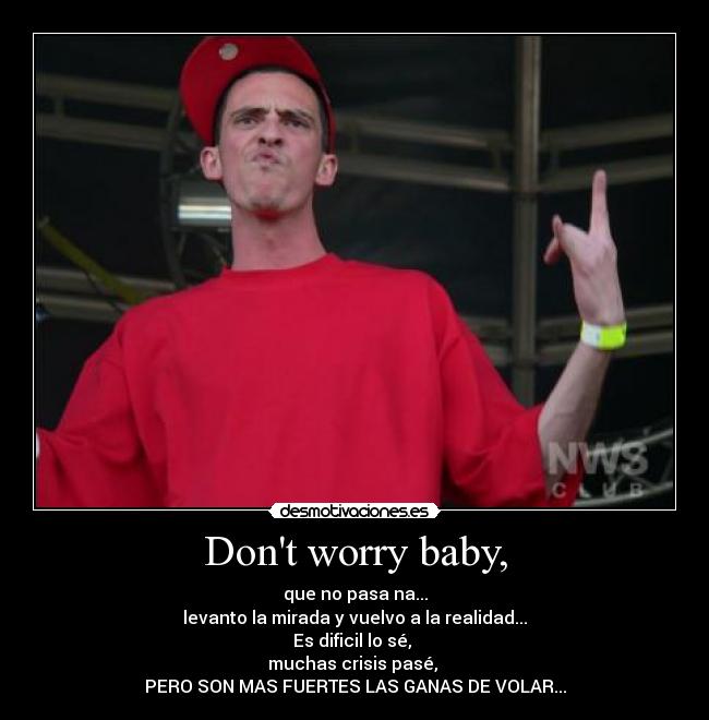Dont worry baby, - que no pasa na...
levanto la mirada y vuelvo a la realidad...
Es dificil lo sé, 
muchas crisis pasé, 
PERO SON MAS FUERTES LAS GANAS DE VOLAR...