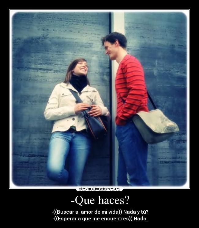 -Que haces? - -((Buscar al amor de mi vida)) Nada y tú?
-((Esperar a que me encuentres)) Nada.