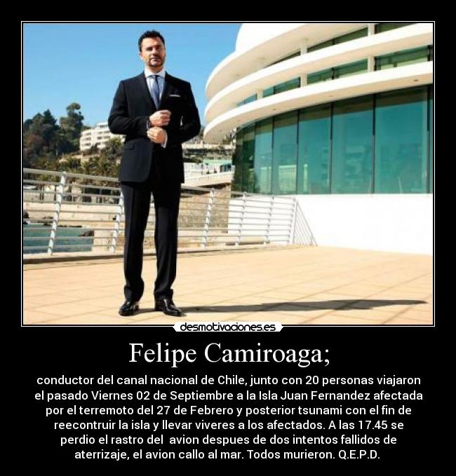 Felipe Camiroaga; - conductor del canal nacional de Chile, junto con 20 personas viajaron
el pasado Viernes 02 de Septiembre a la Isla Juan Fernandez afectada
por el terremoto del 27 de Febrero y posterior tsunami con el fin de
reecontruir la isla y llevar viveres a los afectados. A las 17.45 se
perdio el rastro del avion despues de dos intentos fallidos de
aterrizaje, el avion callo al mar. Todos murieron. Q.E.P.D.