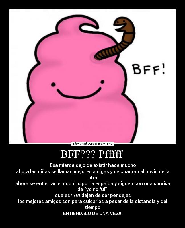BFF??? Pfffff - Esa mierda dejo de existir hace mucho
ahora las niñas se llaman mejores amigas y se cuadran al novio de la otra
ahora se entierran el cuchillo por la espalda y siguen con una sonrisa de yo no fui
cuales?!?!?! dejen de ser pendejas
los mejores amigos son para cuidarlos a pesar de la distancia y del tiempo
ENTIENDALO DE UNA VEZ!!!