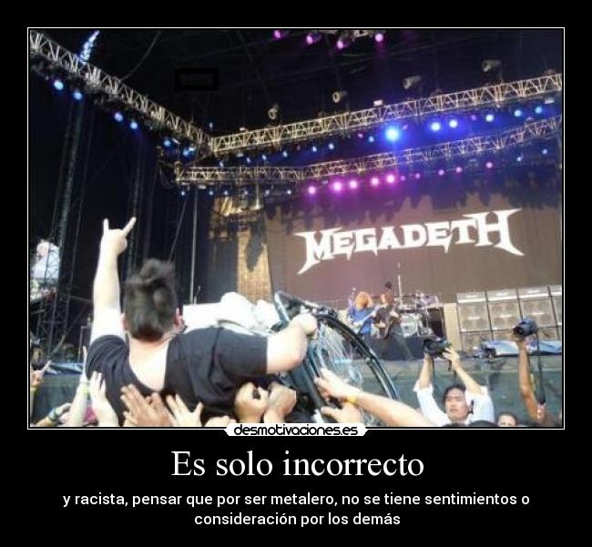 Es solo incorrecto - y racista, pensar que por ser metalero, no se tiene sentimientos o
consideración por los demás