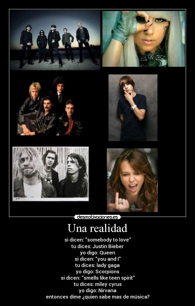 Una realidad - si dicen: somebody to love
tu dices: Justin Bieber
yo digo: Queen
si dicen: you and I
tu dices: lady gaga
yo digo: Scorpions
si dicen: smells like teen spirit
tu dices: miley cyrus
yo digo: Nirvana
entonces dime ¿quien sabe mas de música?